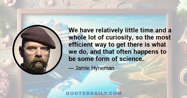 We have relatively little time and a whole lot of curiosity, so the most efficient way to get there is what we do, and that often happens to be some form of science.