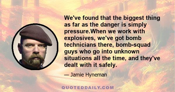 We've found that the biggest thing as far as the danger is simply pressure.When we work with explosives, we've got bomb technicians there, bomb-squad guys who go into unknown situations all the time, and they've dealt