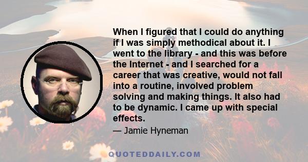 When I figured that I could do anything if I was simply methodical about it. I went to the library - and this was before the Internet - and I searched for a career that was creative, would not fall into a routine,