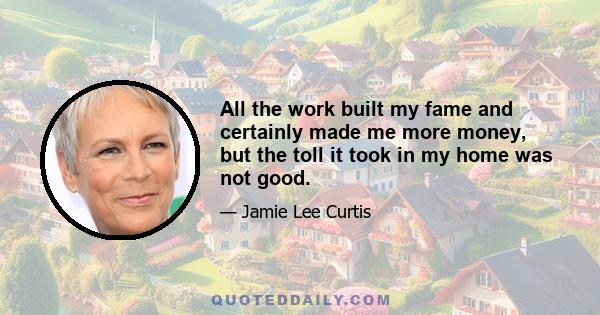 All the work built my fame and certainly made me more money, but the toll it took in my home was not good.