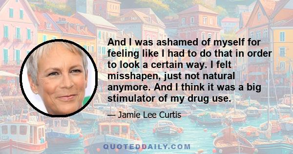 And I was ashamed of myself for feeling like I had to do that in order to look a certain way. I felt misshapen, just not natural anymore. And I think it was a big stimulator of my drug use.