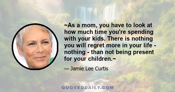 ~As a mom, you have to look at how much time you're spending with your kids. There is nothing you will regret more in your life - nothing - than not being present for your children.~