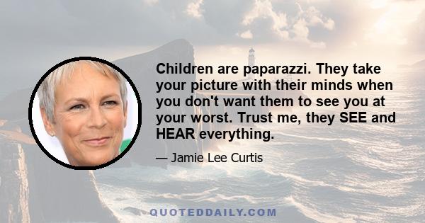 Children are paparazzi. They take your picture with their minds when you don't want them to see you at your worst. Trust me, they SEE and HEAR everything.