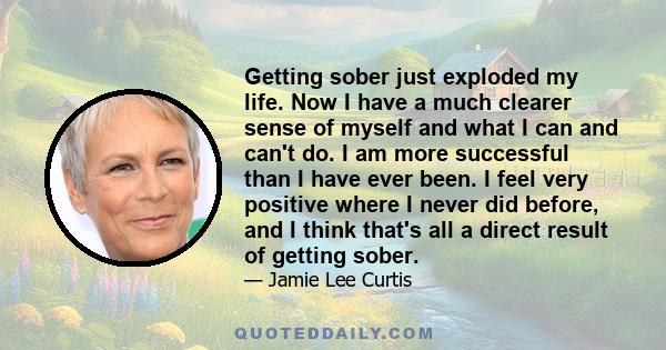 Getting sober just exploded my life. Now I have a much clearer sense of myself and what I can and can't do. I am more successful than I have ever been. I feel very positive where I never did before, and I think that's