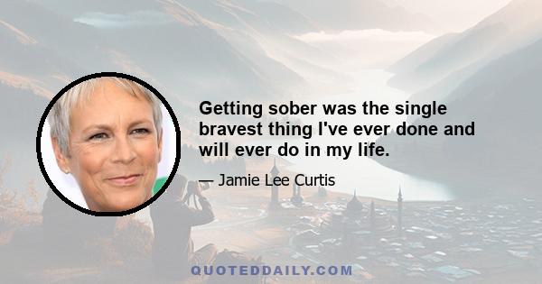 Getting sober was the single bravest thing I've ever done and will ever do in my life.