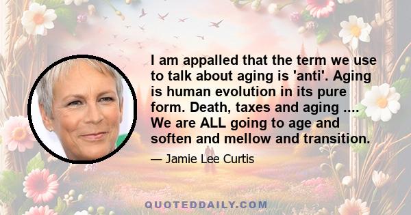 I am appalled that the term we use to talk about aging is 'anti'. Aging is human evolution in its pure form. Death, taxes and aging .... We are ALL going to age and soften and mellow and transition.