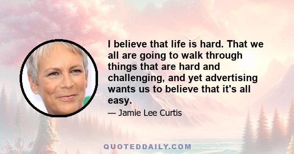 I believe that life is hard. That we all are going to walk through things that are hard and challenging, and yet advertising wants us to believe that it's all easy.