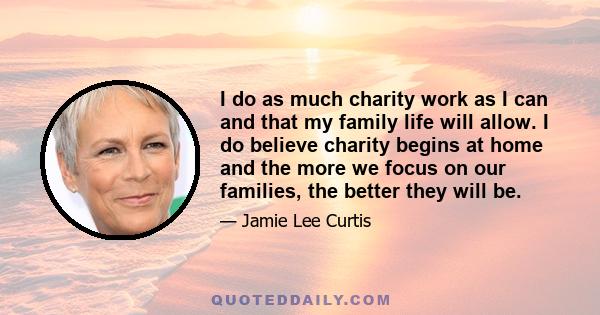 I do as much charity work as I can and that my family life will allow. I do believe charity begins at home and the more we focus on our families, the better they will be.