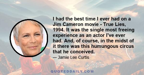 I had the best time I ever had on a Jim Cameron movie - True Lies, 1994. It was the single most freeing experience as an actor I've ever had. And, of course, in the midst of it there was this humungous circus that he