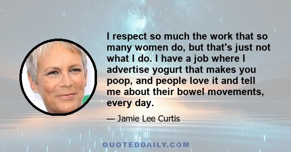 I respect so much the work that so many women do, but that's just not what I do. I have a job where I advertise yogurt that makes you poop, and people love it and tell me about their bowel movements, every day.