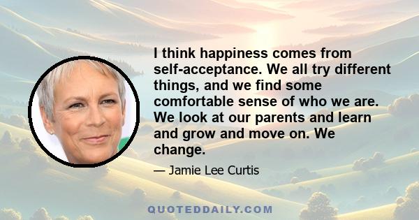 I think happiness comes from self-acceptance. We all try different things, and we find some comfortable sense of who we are. We look at our parents and learn and grow and move on. We change.