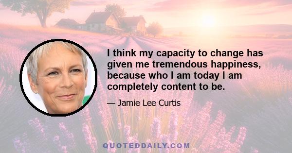 I think my capacity to change has given me tremendous happiness, because who I am today I am completely content to be.