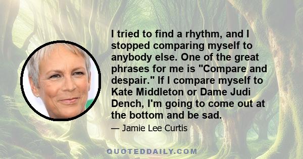 I tried to find a rhythm, and I stopped comparing myself to anybody else. One of the great phrases for me is Compare and despair. If I compare myself to Kate Middleton or Dame Judi Dench, I'm going to come out at the