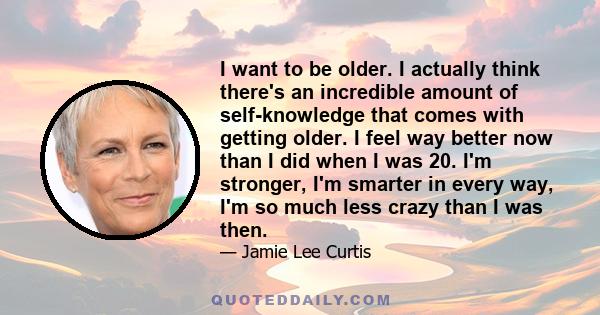 I want to be older. I actually think there's an incredible amount of self-knowledge that comes with getting older. I feel way better now than I did when I was 20. I'm stronger, I'm smarter in every way, I'm so much less 