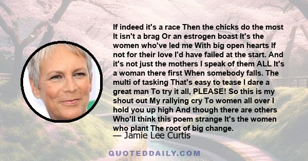 If indeed it's a race Then the chicks do the most It isn't a brag Or an estrogen boast It's the women who've led me With big open hearts If not for their love I'd have failed at the start. And it's not just the mothers