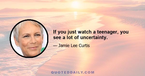 If you just watch a teenager, you see a lot of uncertainty.