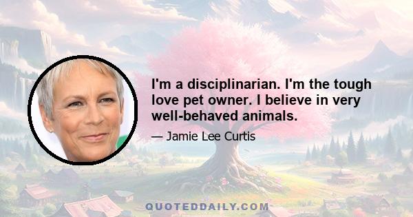 I'm a disciplinarian. I'm the tough love pet owner. I believe in very well-behaved animals.