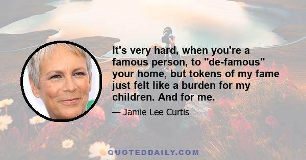 It's very hard, when you're a famous person, to de-famous your home, but tokens of my fame just felt like a burden for my children. And for me.