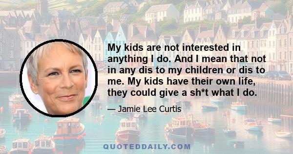 My kids are not interested in anything I do. And I mean that not in any dis to my children or dis to me. My kids have their own life, they could give a sh*t what I do.