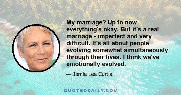 My marriage? Up to now everything's okay. But it's a real marriage - imperfect and very difficult. It's all about people evolving somewhat simultaneously through their lives. I think we've emotionally evolved.