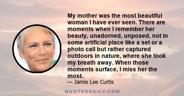 My mother was the most beautiful woman I have ever seen. There are moments when I remember her beauty, unadorned, unposed, not in some artificial place like a set or a photo call but rather captured outdoors in nature,