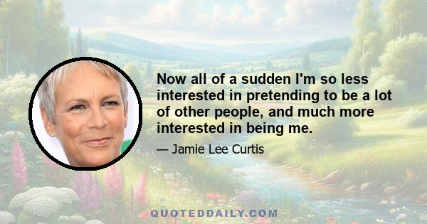 Now all of a sudden I'm so less interested in pretending to be a lot of other people, and much more interested in being me.