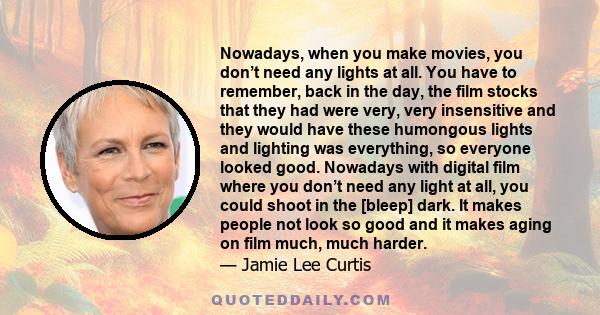 Nowadays, when you make movies, you don’t need any lights at all. You have to remember, back in the day, the film stocks that they had were very, very insensitive and they would have these humongous lights and lighting