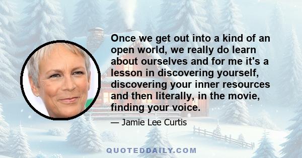 Once we get out into a kind of an open world, we really do learn about ourselves and for me it's a lesson in discovering yourself, discovering your inner resources and then literally, in the movie, finding your voice.