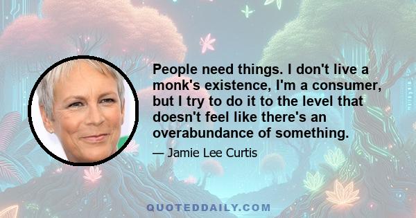 People need things. I don't live a monk's existence, I'm a consumer, but I try to do it to the level that doesn't feel like there's an overabundance of something.