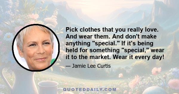 Pick clothes that you really love. And wear them. And don't make anything special. If it's being held for something special, wear it to the market. Wear it every day!