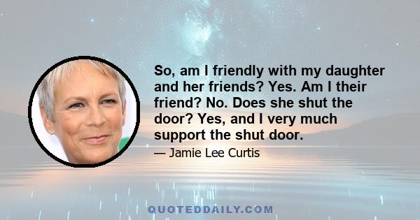 So, am I friendly with my daughter and her friends? Yes. Am I their friend? No. Does she shut the door? Yes, and I very much support the shut door.