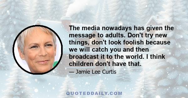 The media nowadays has given the message to adults. Don't try new things, don't look foolish because we will catch you and then broadcast it to the world. I think children don't have that.