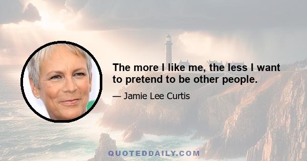 The more I like me, the less I want to pretend to be other people.