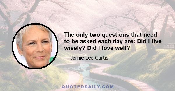 The only two questions that need to be asked each day are: Did I live wisely? Did I love well?