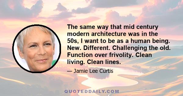 The same way that mid century modern architecture was in the 50s, I want to be as a human being. New. Different. Challenging the old. Function over frivolity. Clean living. Clean lines.