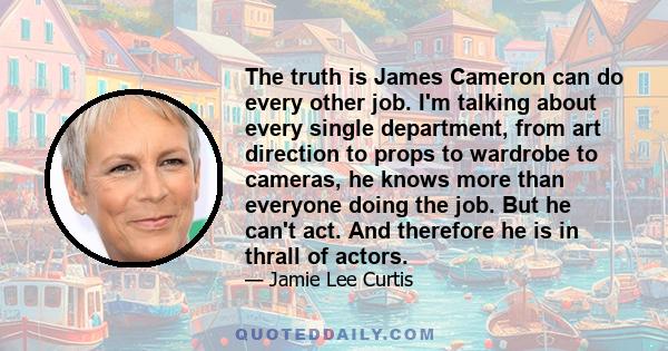 The truth is James Cameron can do every other job. I'm talking about every single department, from art direction to props to wardrobe to cameras, he knows more than everyone doing the job. But he can't act. And