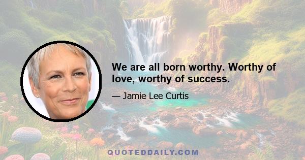 We are all born worthy. Worthy of love, worthy of success.