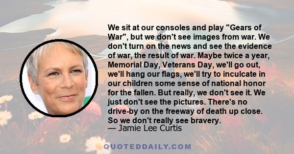 We sit at our consoles and play Gears of War, but we don't see images from war. We don't turn on the news and see the evidence of war, the result of war. Maybe twice a year, Memorial Day, Veterans Day, we'll go out,