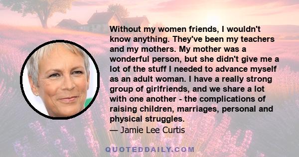 Without my women friends, I wouldn't know anything. They've been my teachers and my mothers. My mother was a wonderful person, but she didn't give me a lot of the stuff I needed to advance myself as an adult woman. I