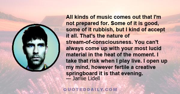 All kinds of music comes out that I'm not prepared for. Some of it is good, some of it rubbish, but I kind of accept it all. That's the nature of stream-of-consciousness. You can't always come up with your most lucid