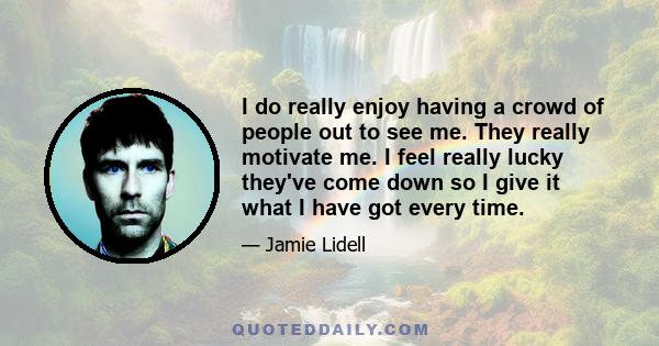 I do really enjoy having a crowd of people out to see me. They really motivate me. I feel really lucky they've come down so I give it what I have got every time.