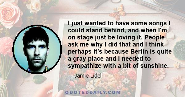 I just wanted to have some songs I could stand behind, and when I'm on stage just be loving it. People ask me why I did that and I think perhaps it's because Berlin is quite a gray place and I needed to sympathize with