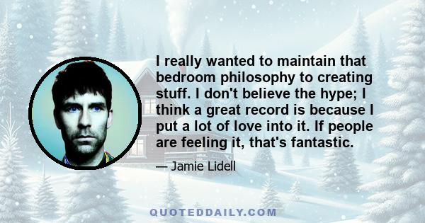 I really wanted to maintain that bedroom philosophy to creating stuff. I don't believe the hype; I think a great record is because I put a lot of love into it. If people are feeling it, that's fantastic.