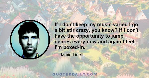 If I don't keep my music varied I go a bit stir crazy, you know? If I don't have the opportunity to jump genres every now and again I feel I'm boxed-in.