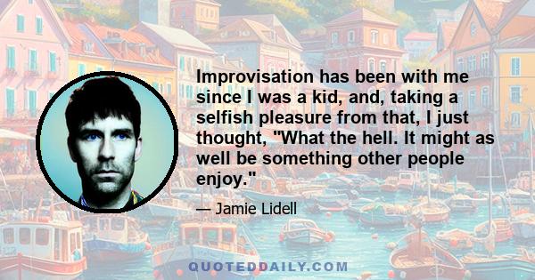 Improvisation has been with me since I was a kid, and, taking a selfish pleasure from that, I just thought, What the hell. It might as well be something other people enjoy.