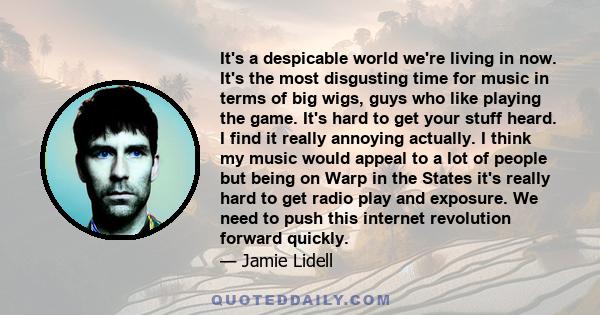 It's a despicable world we're living in now. It's the most disgusting time for music in terms of big wigs, guys who like playing the game. It's hard to get your stuff heard. I find it really annoying actually. I think