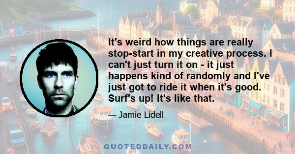 It's weird how things are really stop-start in my creative process. I can't just turn it on - it just happens kind of randomly and I've just got to ride it when it's good. Surf's up! It's like that.