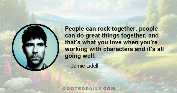 People can rock together, people can do great things together, and that's what you love when you're working with characters and it's all going well.