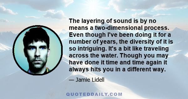 The layering of sound is by no means a two-dimensional process. Even though I've been doing it for a number of years, the diversity of it is so intriguing. It's a bit like traveling across the water. Though you may have 