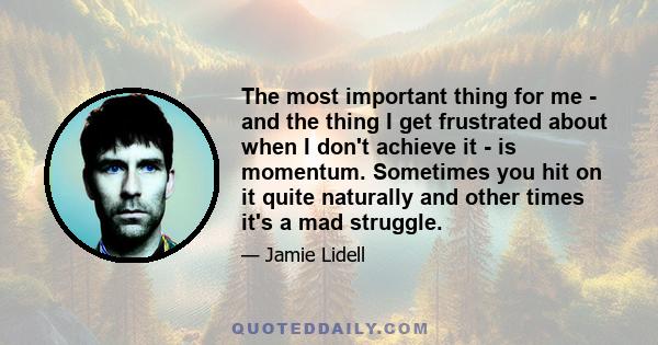 The most important thing for me - and the thing I get frustrated about when I don't achieve it - is momentum. Sometimes you hit on it quite naturally and other times it's a mad struggle.